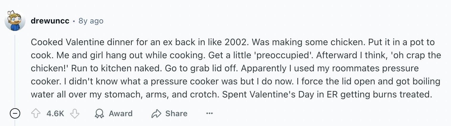 drewuncc 8y ago Cooked Valentine dinner for an ex back in like 2002. Was making some chicken. Put it in a pot to cook. Me and girl hang out while cooking. Get a little 'preoccupied'. Afterward I think, 'oh crap the chicken!' Run to kitchen naked. Go to grab lid off. Apparently I used my roommates pressure cooker. I didn't know what a pressure cooker was but I do now. I force the lid open and got boiling water all over my stomach, arms, and crotch. Spent Valentine's Day in ER getting burns treated. 4.6K Award Share ...