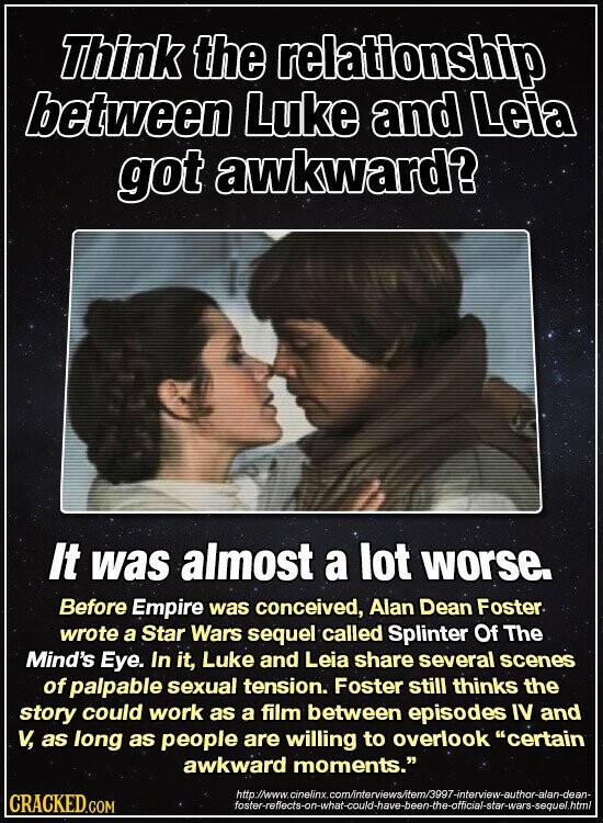 Think the relationship between Luke and Leia got awkward? It was almost a lot worse. Before Empire was conceived, Alan Dean Foster wrote a Star Wars sequel called Splinter Of The Mind's Eye. In it, Luke and Leia share several scenes of palpable sexual tension. Foster still thinks the story could work as a film between episodes IV and V, as long as people are willing to overlook certain awkward moments. http://www.cinelinx.com/interviews/item/3997-interview-author-alan-dean- CRACKED.COM foster-reflects-on-what-could-have-been-the-official-star-wars-sequel.html