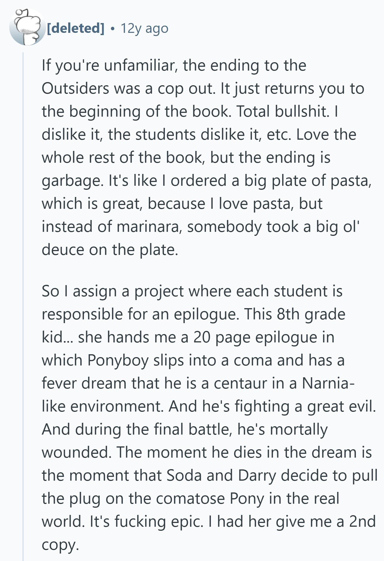 12y ago If you're unfamiliar, the ending to the Outsiders was a cop out. It just returns you to the beginning of the book. Total bullshit. I dislike it, the students dislike it, etc. Love the whole rest of the book, but the ending is garbage. It's like I ordered a big plate of pasta, which is great, because I love pasta, but instead of marinara, somebody took a big ol' deuce on the plate. So I assign a project where each student is responsible for an epilogue. This 8th grade kid... she hands me a 20 page epilogue