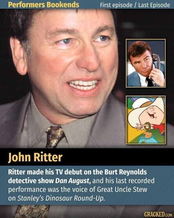 Performers Bookends First episode / Last Episode John Ritter Ritter made his TV debut on the Burt Reynolds detective show Dan August, and his last recorded performance was the voice of Great Uncle Stew on Stanley's Dinosaur Round-Up. CRACKED.COM