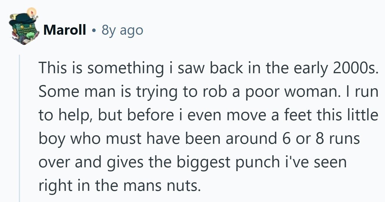 Maroll 8y ago This is something i saw back in the early 2000s. Some man is trying to rob a poor woman. I run to help, but before i even move a feet this little boy who must have been around 6 or 8 runs over and gives the biggest punch i've seen right in the mans nuts.