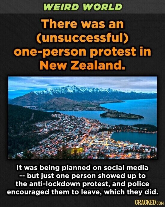 WEIRD WORLD There was an (unsuccessful) one-person protest in New Zealand. It was being planned on social media -- but just one person showed up to the anti-lockdown protest, and police encouraged them to leave, which they did. CRACKED.COM