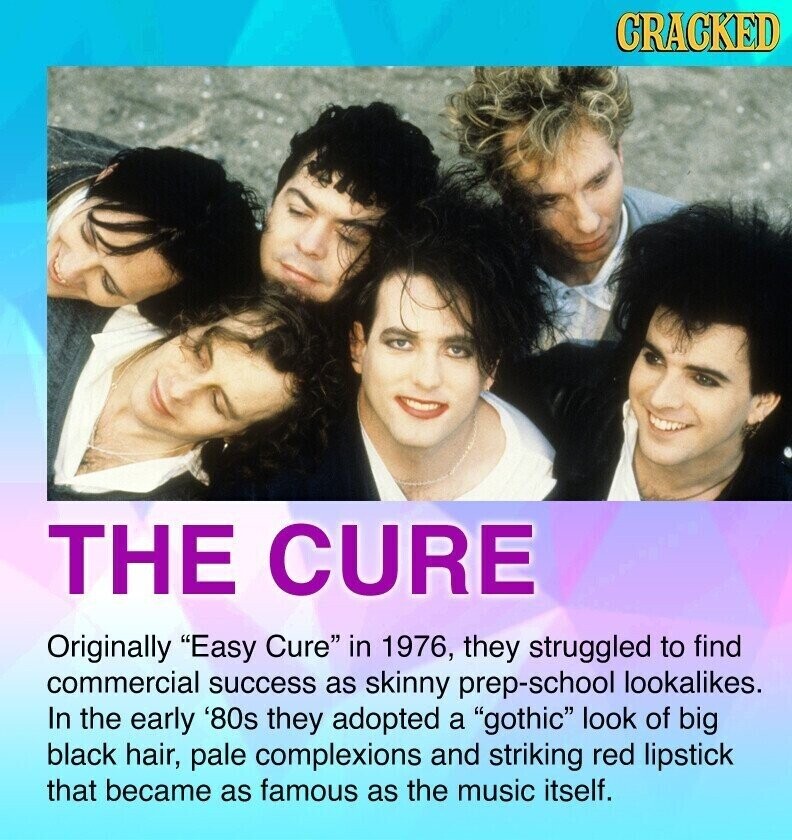 CRACKED THE CURE Originally Easy Cure in 1976, they struggled to find commercial success as skinny prep-school lookalikes. In the early '80s they adopted a gothic look of big black hair, pale complexions and striking red lipstick that became as famous as the music itself.