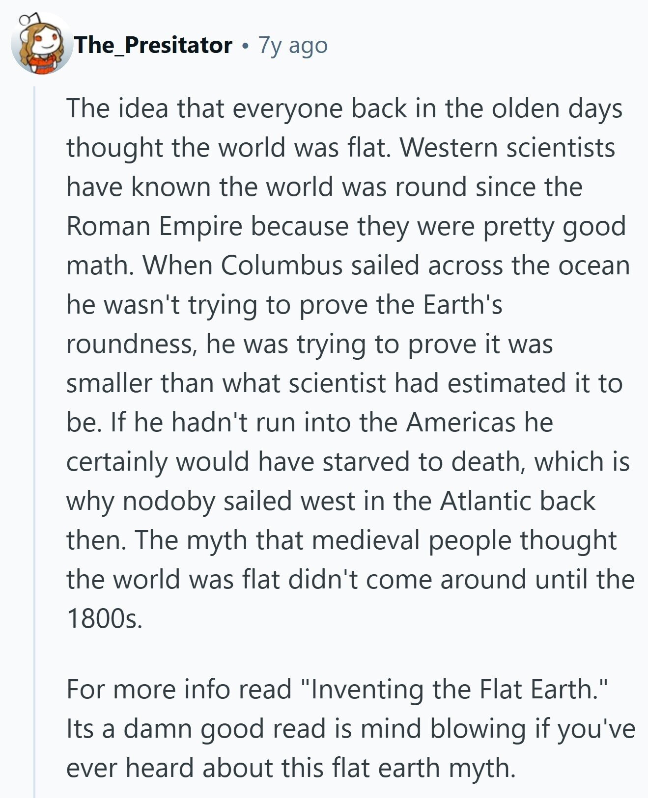 The_Presitator 7y ago The idea that everyone back in the olden days thought the world was flat. Western scientists have known the world was round since the Roman Empire because they were pretty good math. When Columbus sailed across the ocean he wasn't trying to prove the Earth's roundness, he was trying to prove it was smaller than what scientist had estimated it to be. If he hadn't run into the Americas he certainly would have starved to death, which is why nodoby sailed west in the Atlantic back then. The myth that medieval people thought the world was flat