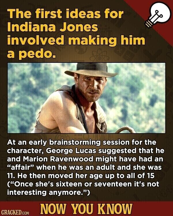 The first ideas for Indiana Jones involved making him a pedo. At an early brainstorming session for the character, George Lucas suggested that he and Marion Ravenwood might have had an affair when he was an adult and she was 11. Не then moved her age up to all of 15 (Once she's sixteen or seventeen it's not interesting anymore.) NOW YOU KNOW CRACKED.COM