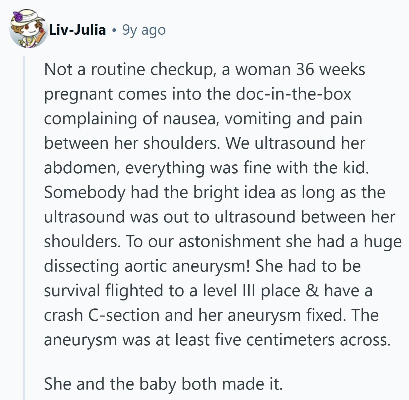 Liv-Julia 9y ago Not a routine checkup, a woman 36 weeks pregnant comes into the doc-in-the-box complaining of nausea, vomiting and pain between her shoulders. We ultrasound her abdomen, everything was fine with the kid. Somebody had the bright idea as long as the ultrasound was out to ultrasound between her shoulders. To our astonishment she had a huge dissecting aortic aneurysm! She had to be survival flighted to a level III place & have a crash C-section and her aneurysm fixed. The aneurysm was at least five centimeters across. She and the baby both made it. 
