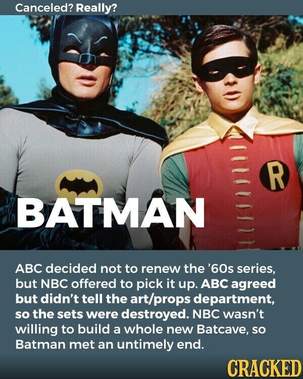 Canceled? Really? R BATMAN ABC decided not to renew the '60s series, but NBC offered to pick it up. ABC agreed but didn't tell the art/props department, so the sets were destroyed. NBC wasn't willing to build a whole new Batcave, so Batman met an untimely end. CRACKED