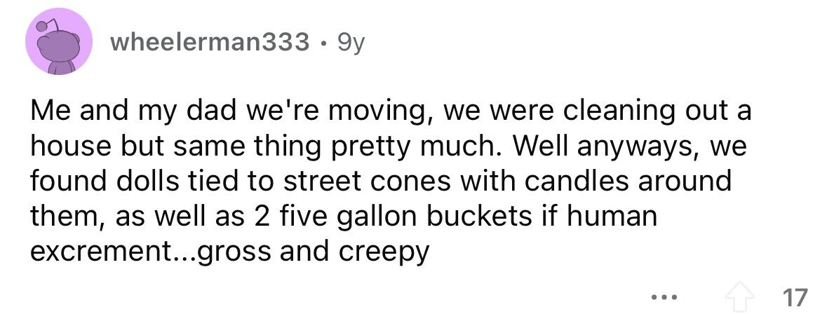 wheelerman333 e 9y Me and my dad we're moving, we were cleaning out a house but same thing pretty much. Well anyways, we found dolls tied to street cones with candles around them, as well as 2 five gallon buckets if human excrement...gross and creepy ... 17