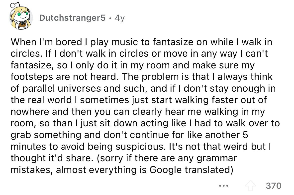 Dutchstranger5 4y When I'm bored I play music to fantasize on while I walk in circles. If I don't walk in circles or move in any way I can't fantasize, so I only do it in my room and make sure my footsteps are not heard. The problem is that I always think of parallel universes and such, and if I don't stay enough in the real world I sometimes just start walking faster out of nowhere and then you can clearly hear me walking in my room, so than I just sit down acting like I had to walk