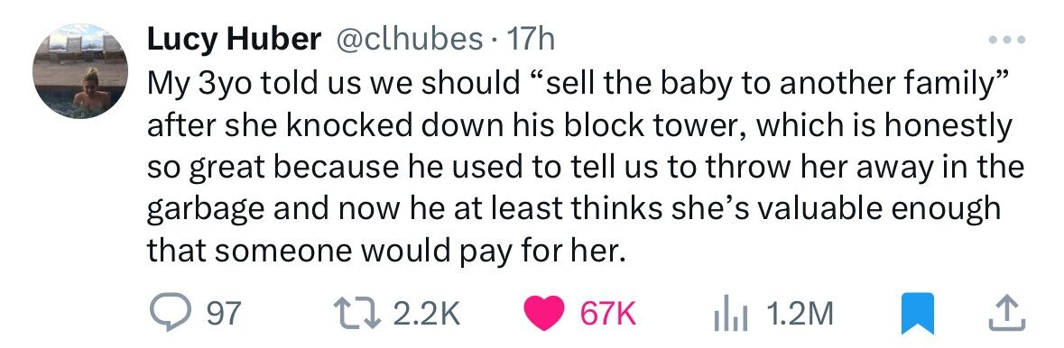 Lucy Huber @clhubes.1 17h My 3yo told us we should sell the baby to another family after she knocked down his block tower, which is honestly so great because he used to tell us to throw her away in the garbage and now he at least thinks she's valuable enough that someone would pay for her. 97 2.2K 67K 1.2M 