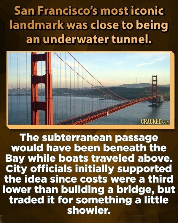 San Francisco's most iconic landmark was close to being an underwater tunnel. CRACKED COM The subterranean passage would have been beneath the Bay while boats traveled above. City officials initially supported the idea since costs were a third lower than building a bridge, but traded it for something a little showier.