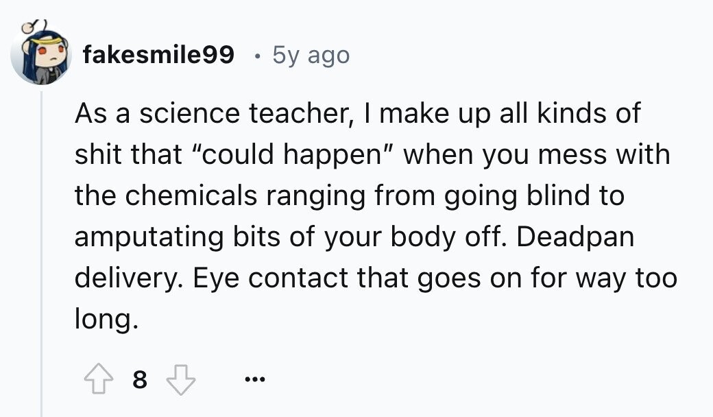 fakesmile99 5y ago As a science teacher, I make up all kinds of shit that could happen when you mess with the chemicals ranging from going blind to amputating bits of your body off. Deadpan delivery. Eye contact that goes on for way too long. 8 ...