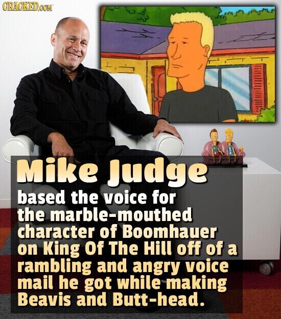 CRACKED.COM Mike Judge based the voice for the marble-mouthed character of Boomhauer on King Of The Hill off of a rambling and angry voice mail he got while making Beavis and Butt-head.