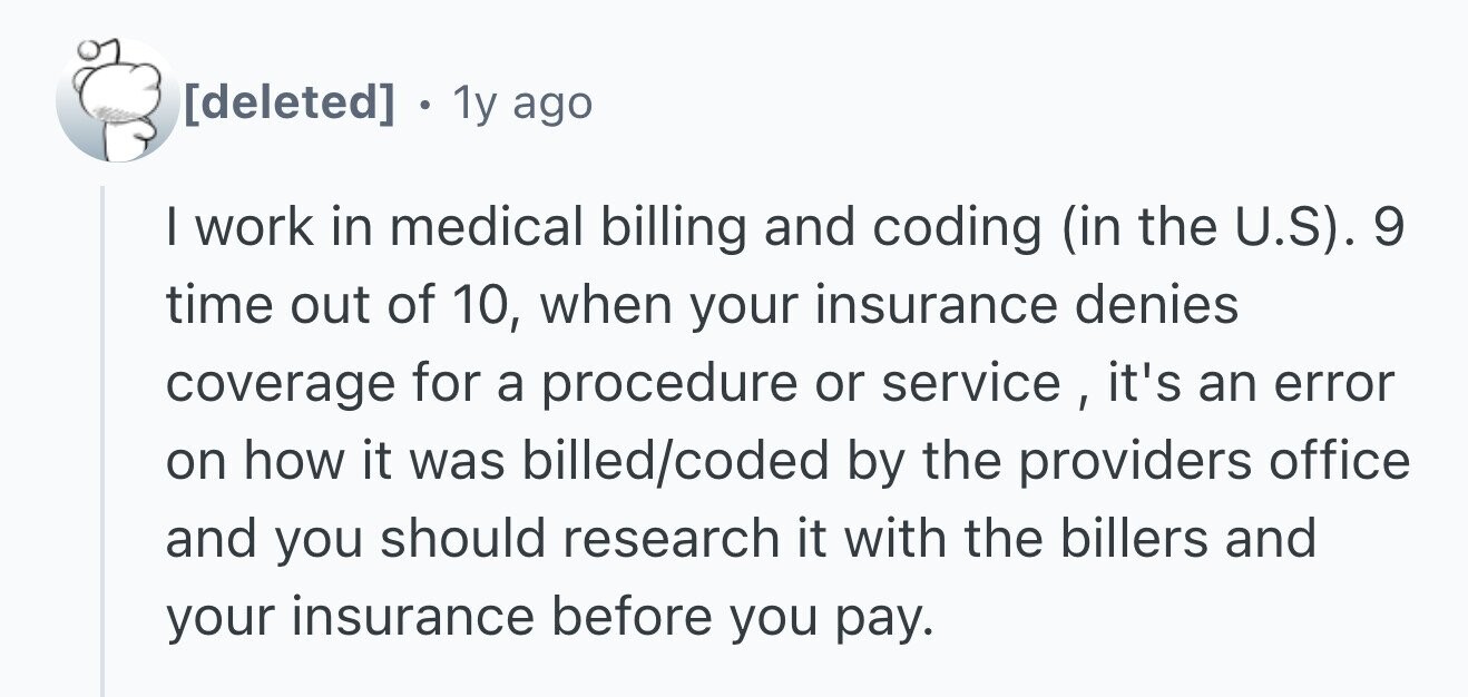 . 1y ago I work in medical billing and coding (in the U.S). 9 time out of 10, when your insurance denies coverage for a procedure or service,it's an error on how it was billed/coded by the providers office and you should research it with the billers and your insurance before you pay.