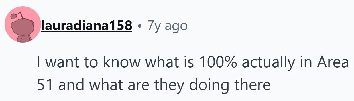lauradiana158 . 7y ago I want to know what is 100% actually in Area 51 and what are they doing there