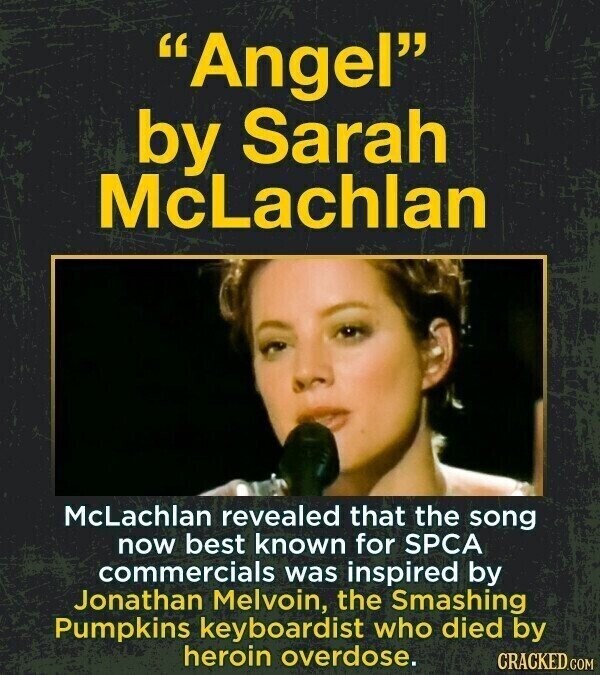 Angel by Sarah McLachlan McLachlan revealed that the song now best known for SPCA commercials was inspired by Jonathan Melvoin, the Smashing Pumpkins keyboardist who died by heroin overdose. CRACKED.COM