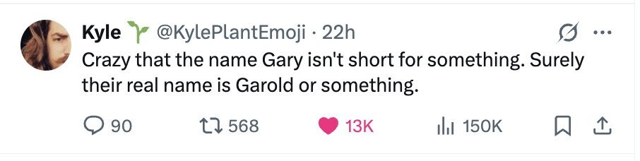 Kyle @KylePlantEmoji . 22h ... Crazy that the name Gary isn't short for something. Surely their real name is Garold or something. 90 568 13K del 150K
