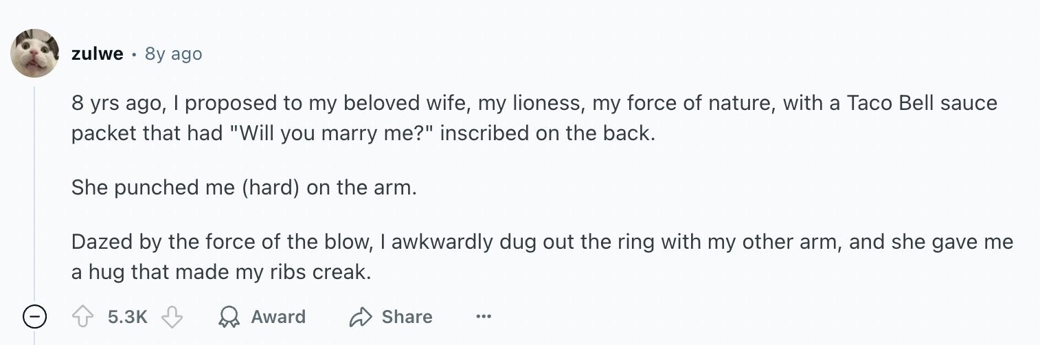 zulwe 8y ago 8 yrs ago, I proposed to my beloved wife, my lioness, my force of nature, with a Taco Bell sauce packet that had Will you marry me? inscribed on the back. She punched me (hard) on the arm. Dazed by the force of the blow, | awkwardly dug out the ring with my other arm, and she gave me a hug that made my ribs creak. - 5.3K Award Share ...
