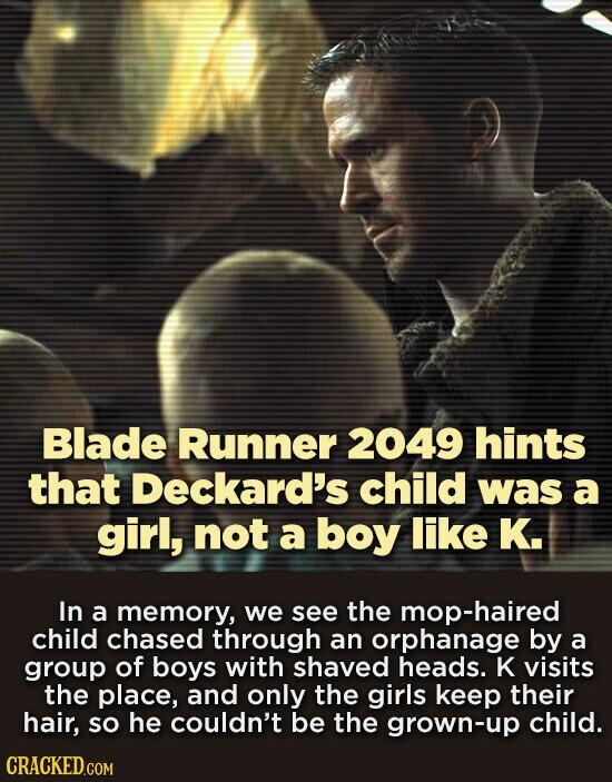 Blade Runner 2049 hints that Deckard's child was a girl, not a boy like K. In a memory, we see the mop-haired child chased through an orphanage by a group of boys with shaved heads. к visits the place, and only the girls keep their hair, so he couldn't be the grown-up child. CRACKED.COM
