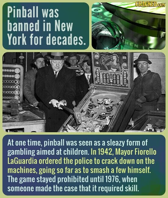 CRACKED.COM Pinball was banned in New York for decades. HEN Caydoxa 80 10 3 At one time, pinball was seen as a sleazy form of gambling aimed at children. In 1942, Mayor Fiorello LaGuardia ordered the police to crack down on the machines, going so far as to smash a few himself. The game stayed prohibited until 1976, when someone made the case that it required skill.