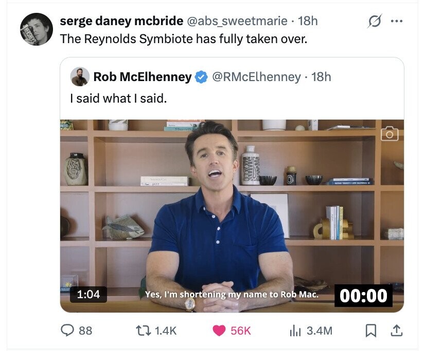 serge daney mcbride @abs_sweetmarie 18h ... HERSHEY'S The Reynolds Symbiote has fully taken over. Rob McElhenney @RMcElhenney 18h I said what I said. JAZZ 1:04 Yes, I'm shortening my name to Rob Mac. 00:00 88 1.4K 56K del 3.4M