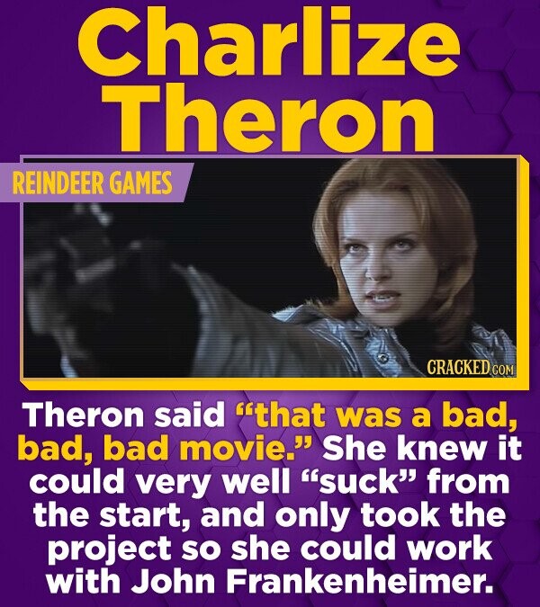 Charlize Theron REINDEER GAMES CRACKED.COM Theron said that was a bad, bad, bad movie. She knew it could very well suck from the start, and only took the project so she could work with John Frankenheimer.
