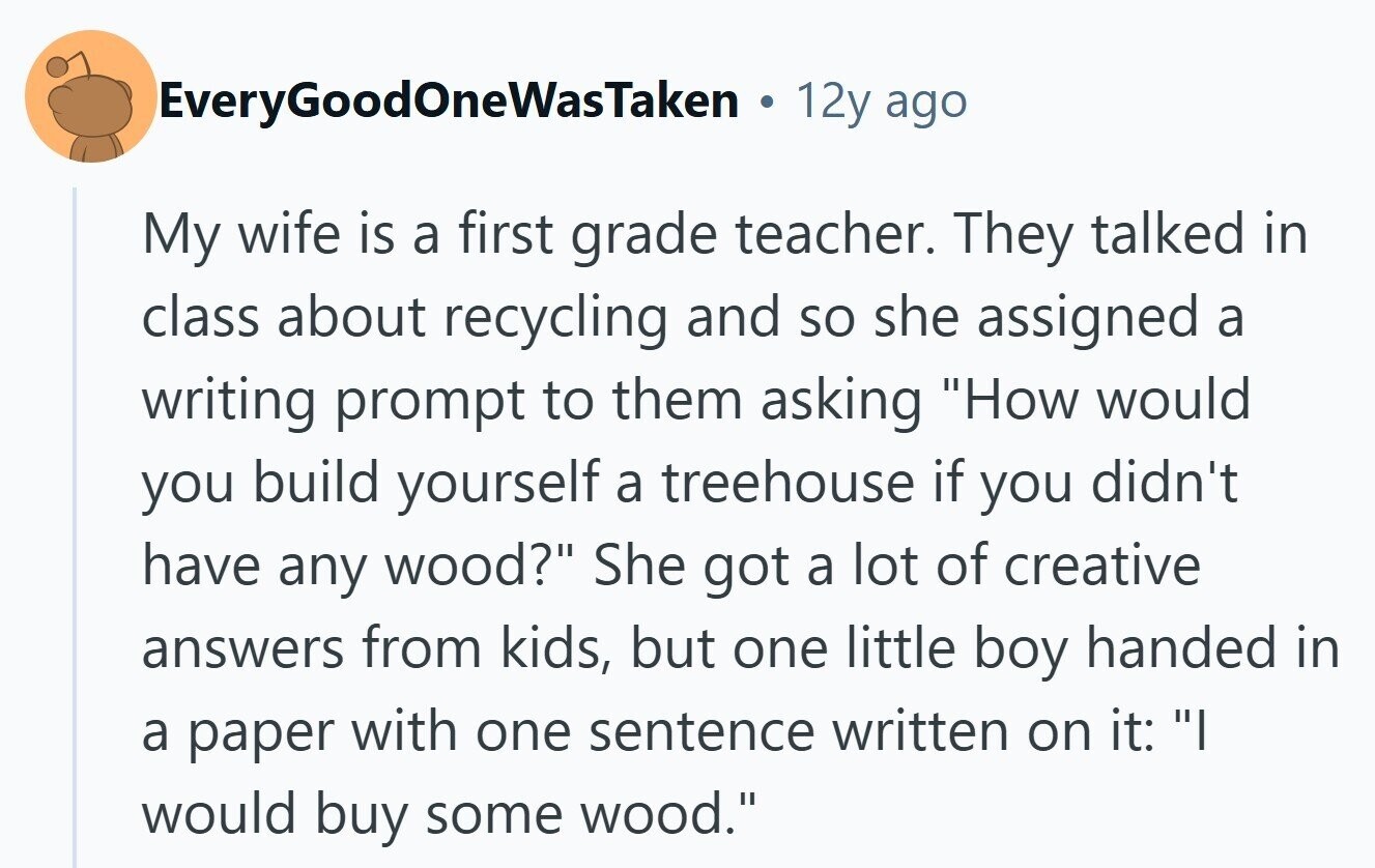 EveryGoodOneWasTaken 12y ago My wife is a first grade teacher. They talked in class about recycling and so she assigned a writing prompt to them asking How would you build yourself a treehouse if you didn't have any wood? She got a lot of creative answers from kids, but one little boy handed in a paper with one sentence written on it: I would buy some wood.