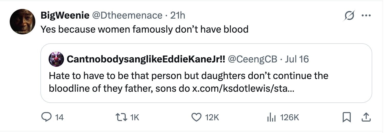 BigWeenie @Dtheemenace 21h ... m tired; bo Yes because women famously don't have blood CantnobodysanglikeEddieKaneJr!! @CeengCB · Jul 16 Hate to have to be that person but daughters don't continue the bloodline of they father, sons do x.com/ksdotlewis/sta... 14 1K 12K del 126K