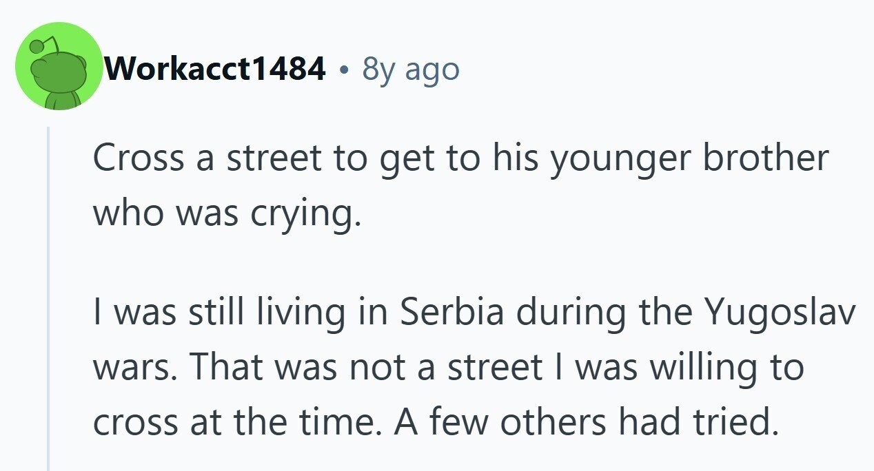 Workacct1484 . 8y ago Cross a street to get to his younger brother who was crying. I was still living in Serbia during the Yugoslav wars. That was not a street I was willing to cross at the time. A few others had tried.