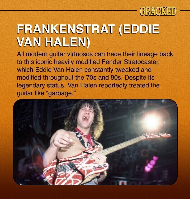 CRACKED FRANKENSTRAT (EDDIE VAN HALEN) All modern guitar virtuosos can trace their lineage back to this iconic heavily modified Fender Stratocaster, which Eddie Van Halen constantly tweaked and modified throughout the 70s and 80s. Despite its legendary status, Van Halen reportedly treated the guitar like garbage.