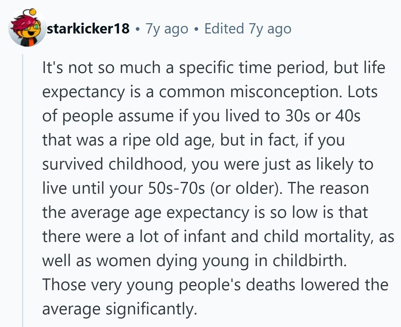 starkicker18 . 7y ago C Edited 7y ago It's not so much a specific time period, but life expectancy is a common misconception. Lots of people assume if you lived to 30s or 40s that was a ripe old age, but in fact, if you survived childhood, you were just as likely to live until your 50s-70s (or older). The reason the average age expectancy is so low is that there were a lot of infant and child mortality, as well as women dying young in childbirth. Those very young people's deaths lowered the average significantly.