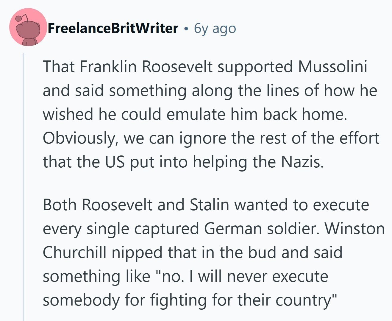 FreelanceBritWriter 6y ago That Franklin Roosevelt supported Mussolini and said something along the lines of how he wished he could emulate him back home. Obviously, we can ignore the rest of the effort that the US put into helping the Nazis. Both Roosevelt and Stalin wanted to execute every single captured German soldier. Winston Churchill nipped that in the bud and said something like no. I will never execute somebody for fighting for their country 