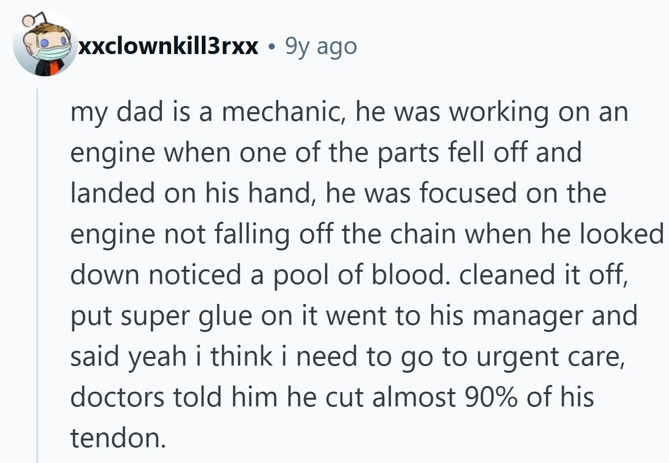 xxclownkill3rxx . 9y ago my dad is a mechanic, he was working on an engine when one of the parts fell off and landed on his hand, he was focused on the engine not falling off the chain when he looked down noticed a pool of blood. cleaned it off, put super glue on it went to his manager and said yeah i think i need to go to urgent care, doctors told him he cut almost 90% of his tendon. 