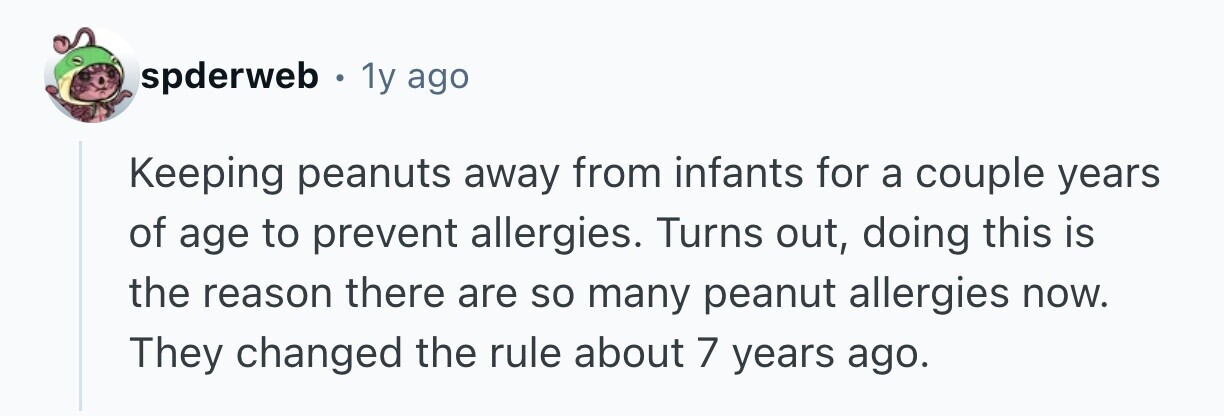 spderweb . 1 1y ago Keeping peanuts away from infants for a couple years of age to prevent allergies. Turns out, doing this is the reason there are so many peanut allergies now. They changed the rule about 7 years ago.