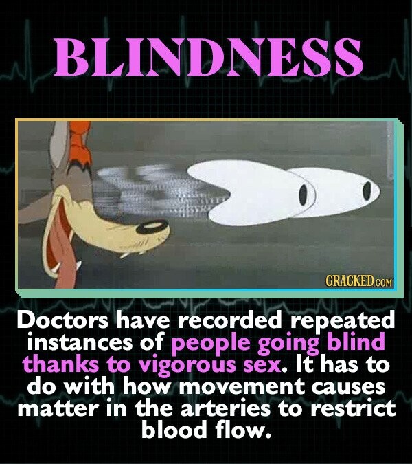 BLINDNESS CRACKED.COM Doctors have recorded repeated instances of people going blind thanks to vigorous sex. It has to do with how movement causes matter in the arteries to restrict blood flow.