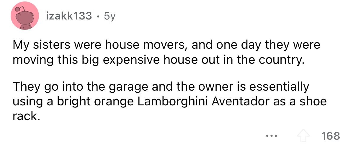 izakk133 . . 5y My sisters were house movers, and one day they were moving this big expensive house out in the country. They go into the garage and the owner is essentially using a bright orange Lamborghini Aventador as a shoe rack. ... 168