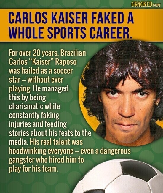CRACKED.COM CARLOS KAISER FAKED A WHOLE SPORTS CAREER. For over 20 years, Brazilian Carlos Kaiser Raposo was hailed as a soccer star-without ever playing. Не managed this by being charismatic while constantly faking injuries and feeding stories about his feats to the media. His real talent was hoodwinking everyone-even a dangerous gangster who hired him to play for his team.