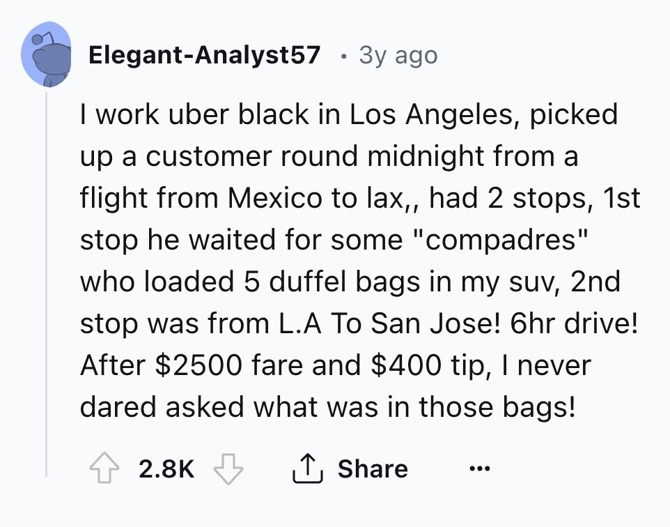 Elegant-Analyst57 3y ago I work uber black in Los Angeles, picked up a customer round midnight from a flight from Mexico to lax,, had 2 stops, 1st stop he waited for some compadres who loaded 5 duffel bags in my suv, 2nd stop was from L.A To San Jose! 6hr drive! After $2500 fare and $400 tip, I never dared asked what was in those bags! Share 2.8K ... 