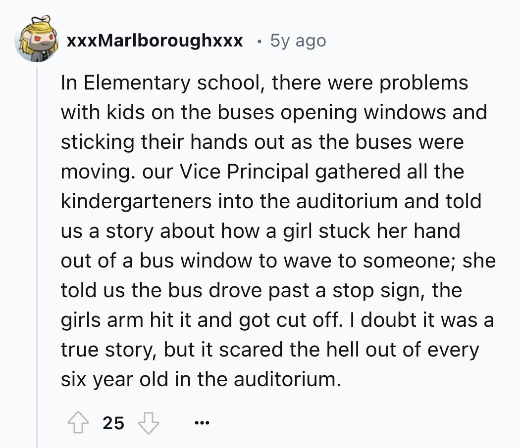 xxxMarlboroughxxx 5y ago In Elementary school, there were problems with kids on the buses opening windows and sticking their hands out as the buses were moving. our Vice Principal gathered all the kindergarteners into the auditorium and told us a story about how a girl stuck her hand out of a bus window to wave to someone; she told us the bus drove past a stop sign, the girls arm hit it and got cut off. I doubt it was a true story, but it scared the hell out of every six year old in the auditorium. 25 ...