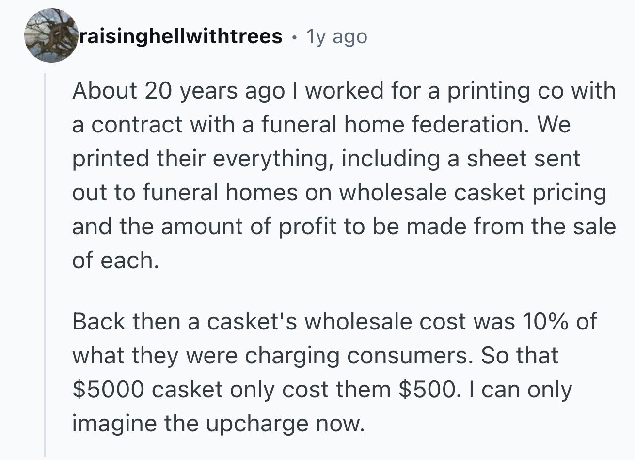 raisinghellwithtrees . 1y ago About 20 years ago I worked for a printing со with a contract with a funeral home federation. We printed their everything, including a sheet sent out to funeral homes on wholesale casket pricing and the amount of profit to be made from the sale of each. Back then a casket's wholesale cost was 10% of what they were charging consumers. So that $5000 casket only cost them $500. I can only imagine the upcharge now.