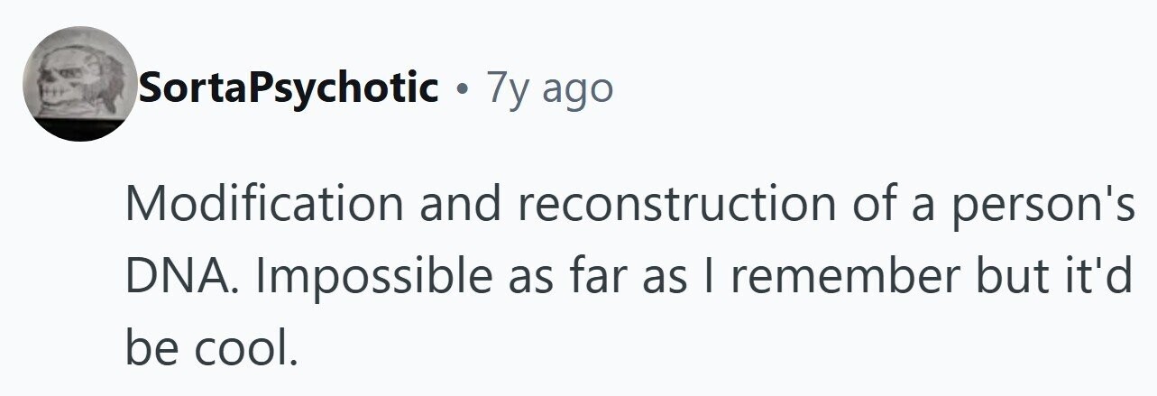 SortaPsychotic . 7y ago Modification and reconstruction of a person's DNA. Impossible as far as I remember but it'd be cool.