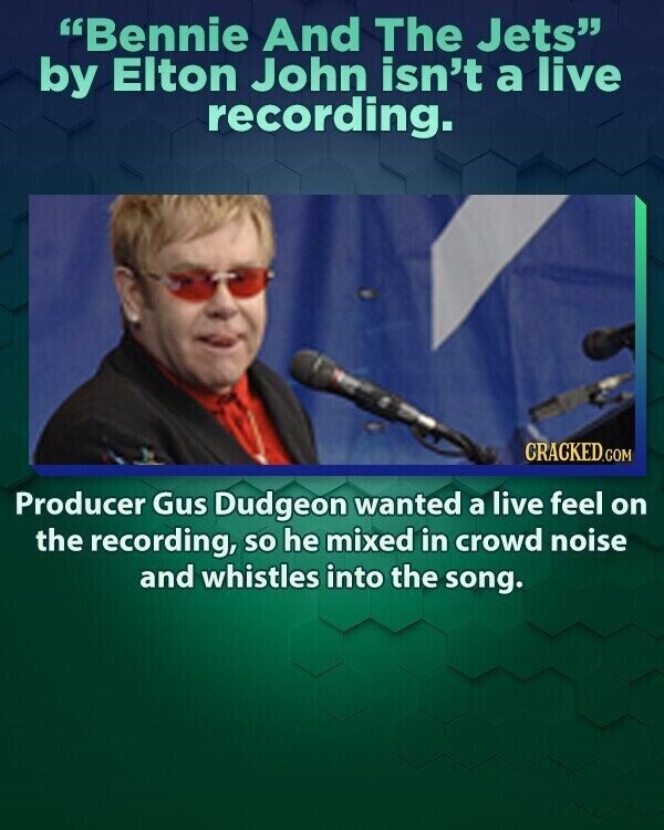 Bennie And The Jets by Elton John isn't a live recording. CRACKED.COM Producer Gus Dudgeon wanted a live feel on the recording, so he mixed in crowd noise and whistles into the song.