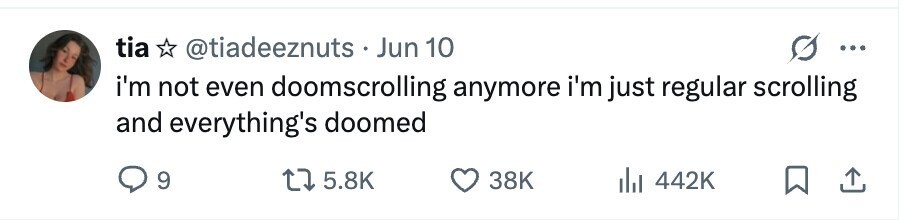 tia @tiadeeznuts Jun 10 ... i'm not even doomscrolling anymore i'm just regular scrolling and everything's doomed 9 5.8K 38K 442K