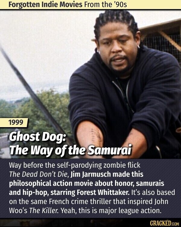 Forgotten Indie Movies From the '90s 1999 Ghost Dog: The Way of the Samurai Way before the self-parodying zombie flick The Dead Don't Die, Jim Jarmusch made this philosophical action movie about honor, samurais and hip-hop, starring Forest Whittaker. It's also based on the same French crime thriller that inspired John Woo's The Killer. Yeah, this is major league action. CRACKED.COM