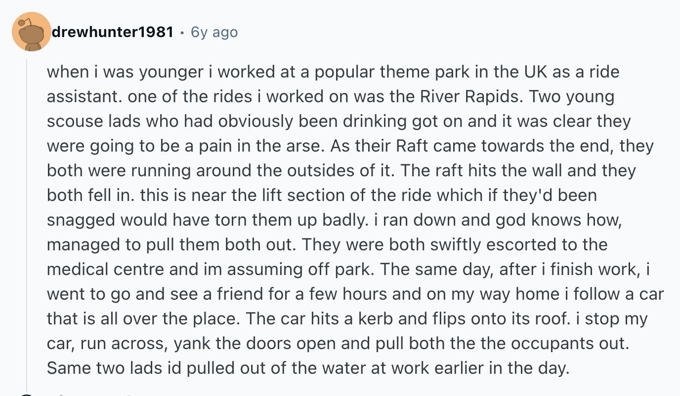 drewhunter1981 6y ago when i was younger i worked at a popular theme park in the UK as a ride assistant. one of the rides i worked on was the River Rapids. Two young scouse lads who had obviously been drinking got on and it was clear they were going to be a pain in the arse. As their Raft came towards the end, they both were running around the outsides of it. The raft hits the wall and they both fell in. this is near the lift section of the ride which if they'd been snagged would have torn