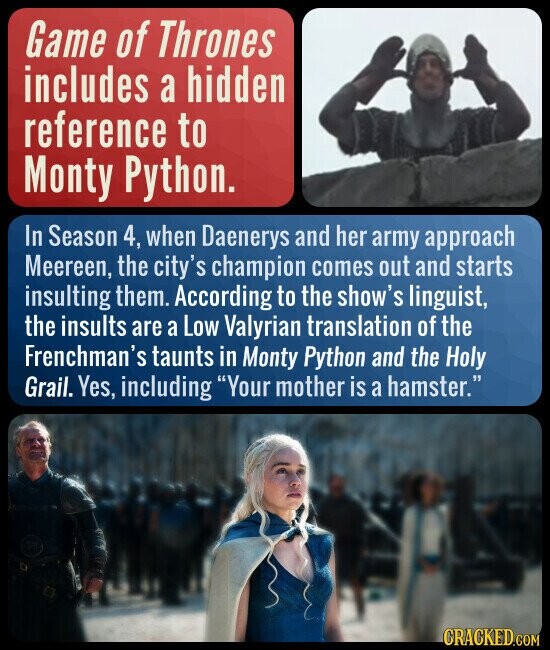 Game of Thrones includes a hidden reference to Monty Python. In Season 4, when Daenerys and her army approach Meereen, the city's champion comes out and starts insulting them. According to the show's linguist, the insults are a Low Valyrian translation of the Frenchman's taunts in Monty Python and the Holy Grail. Yes, including Your mother is a hamster. CRACKED.COM