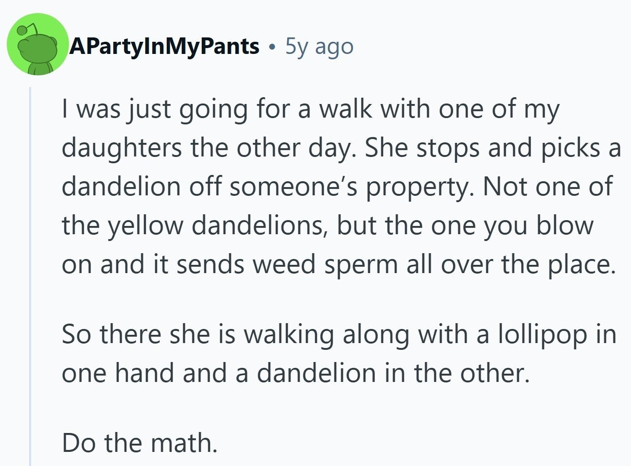 APartyInMyPants 5y ago I was just going for a walk with one of my daughters the other day. She stops and picks a dandelion off someone's property. Not one of the yellow dandelions, but the one you blow on and it sends weed sperm all over the place. So there she is walking along with a lollipop in one hand and a dandelion in the other. Do the math.