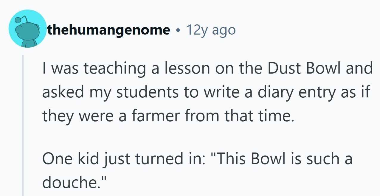thehumangenome . 12y ago I was teaching a lesson on the Dust Bowl and asked my students to write a diary entry as if they were a farmer from that time. One kid just turned in: This Bowl is such a douche.