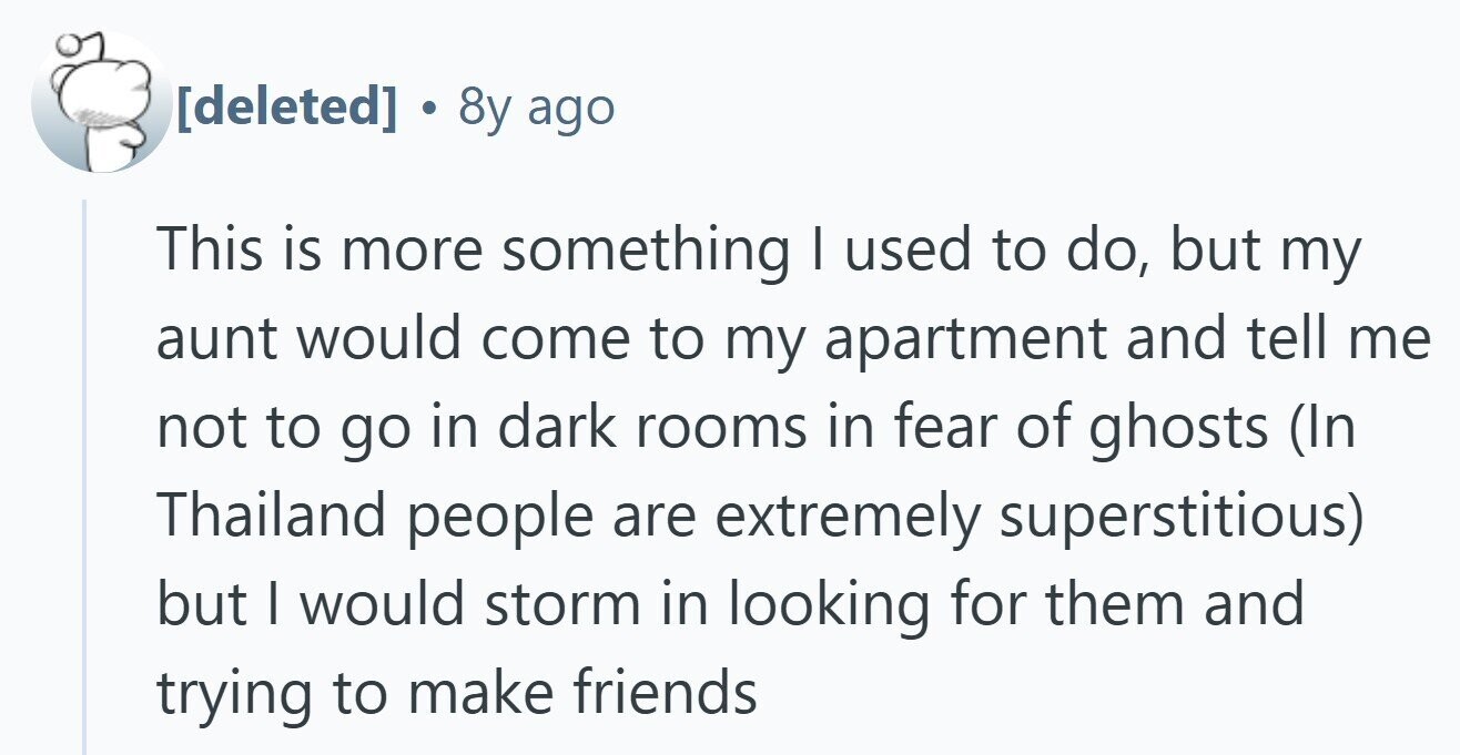 8y ago This is more something I used to do, but my aunt would come to my apartment and tell me not to go in dark rooms in fear of ghosts (In Thailand people are extremely superstitious) but I would storm in looking for them and trying to make friends