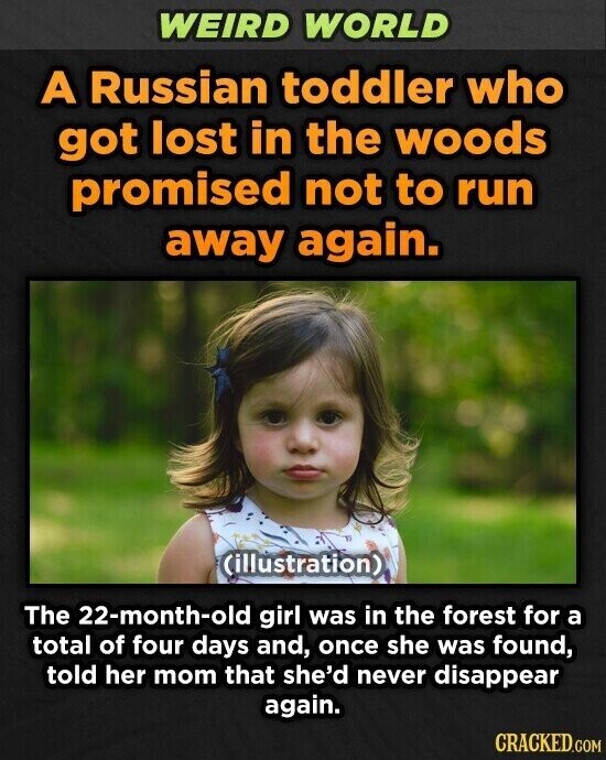 WEIRD WORLD A Russian toddler who got lost in the woods promised not to run away again. (illustration) The 22-month-old girl was in the forest for a total of four days and, once she was found, told her mom that she'd never disappear again. CRACKED.COM